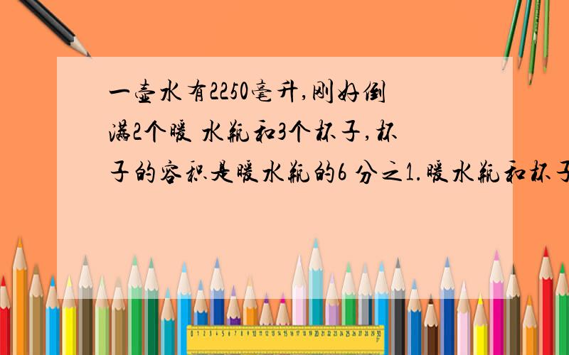 一壶水有2250毫升,刚好倒满2个暖 水瓶和3个杯子,杯子的容积是暖水瓶的6 分之1.暖水瓶和杯子的容积各是多少?