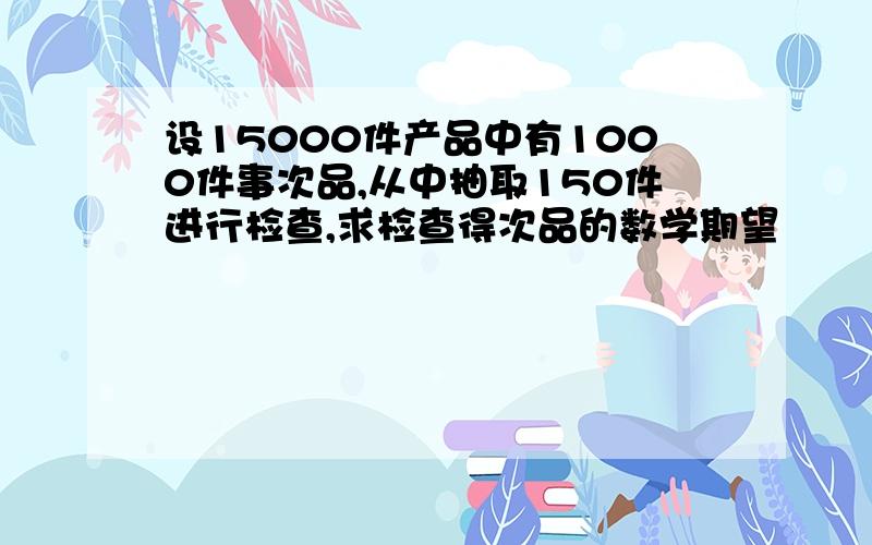 设15000件产品中有1000件事次品,从中抽取150件进行检查,求检查得次品的数学期望