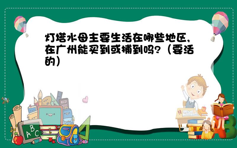 灯塔水母主要生活在哪些地区,在广州能买到或捕到吗?（要活的）