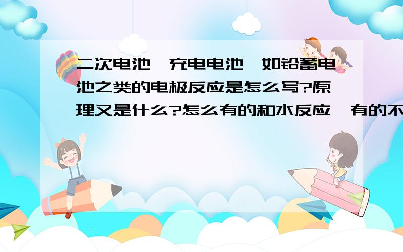 二次电池《充电电池,如铅蓄电池之类的电极反应是怎么写?原理又是什么?怎么有的和水反应,有的不和水反应?