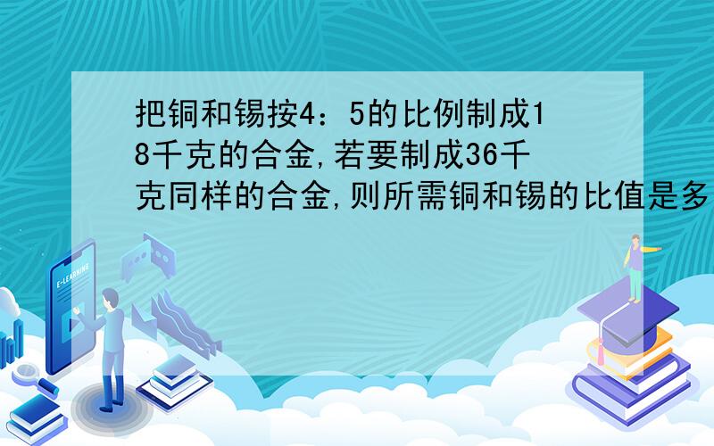 把铜和锡按4：5的比例制成18千克的合金,若要制成36千克同样的合金,则所需铜和锡的比值是多少?