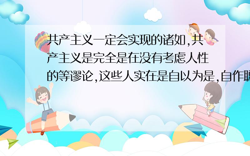 共产主义一定会实现的诸如,共产主义是完全是在没有考虑人性的等谬论,这些人实在是自以为是,自作聪明,马克思考虑过你们说的人性,共产主义的实现指日可待.共产主义实现原因有二资本主