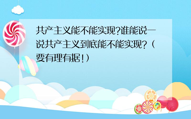 共产主义能不能实现?谁能说一说共产主义到底能不能实现?（要有理有据!）