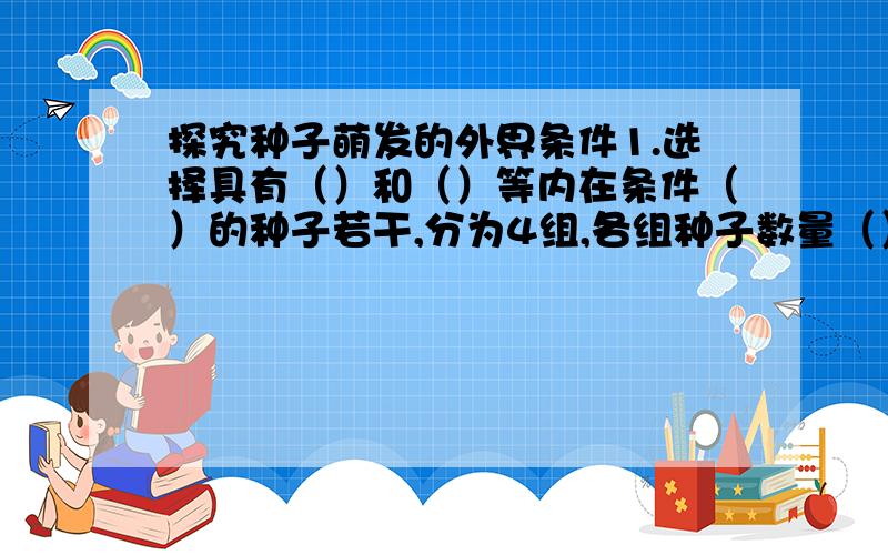 探究种子萌发的外界条件1.选择具有（）和（）等内在条件（）的种子若干,分为4组,各组种子数量（）（10~20）2.建立一组同时满足三个环境条件的实验装置,作为（）,预计本组种能够正常萌