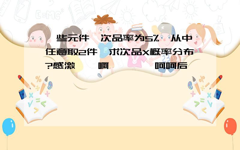 一些元件,次品率为5%,从中任意取2件,求次品X概率分布?感激    啊        呵呵后