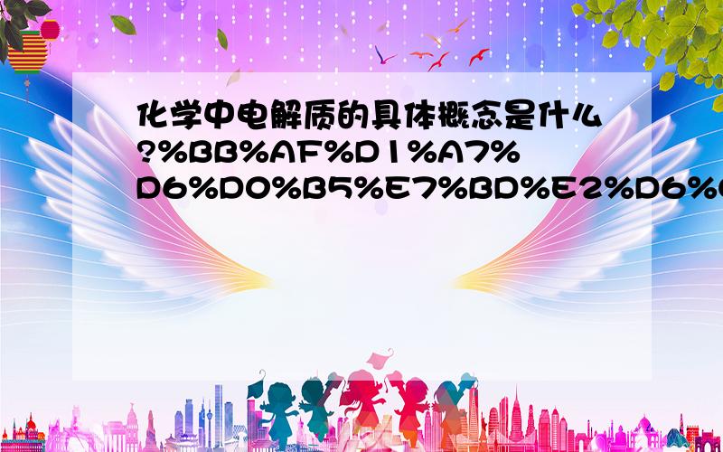 化学中电解质的具体概念是什么?%BB%AF%D1%A7%D6%D0%B5%E7%BD%E2%D6%CA%B5%C4%BE%DF%CC%E5%B8%C5%C4%EE%CA%C7%CA%B2%C3%B4%A3%BF