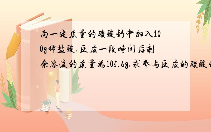 向一定质量的碳酸钙中加入100g稀盐酸,反应一段时间后剩余溶液的质量为105.6g,求参与反应的碳酸钙质量