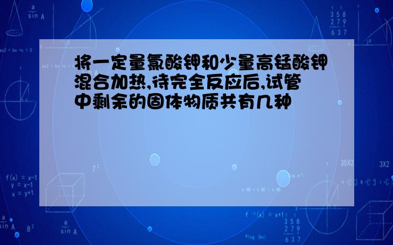 将一定量氯酸钾和少量高锰酸钾混合加热,待完全反应后,试管中剩余的固体物质共有几种