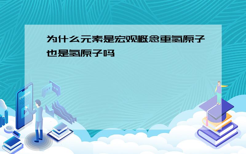 为什么元素是宏观概念重氢原子也是氢原子吗