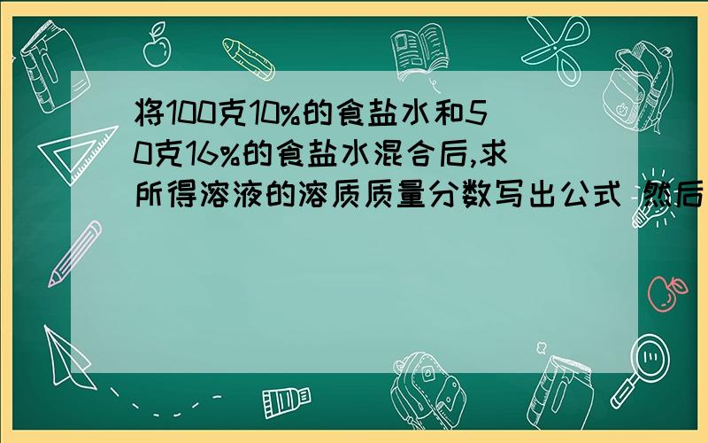 将100克10%的食盐水和50克16%的食盐水混合后,求所得溶液的溶质质量分数写出公式 然后写出计算过程.一楼的 还要公式呀~