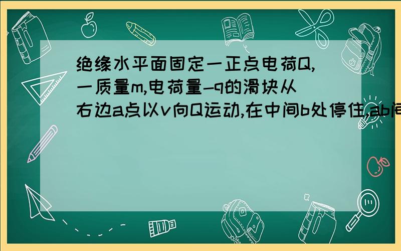 绝缘水平面固定一正点电荷Q,一质量m,电荷量-q的滑块从右边a点以v向Q运动,在中间b处停住,ab间距s,地面动摩擦因数u,重力加速度g,求此过程产生内能以及在Q产生的电场中ab两点的电势差.