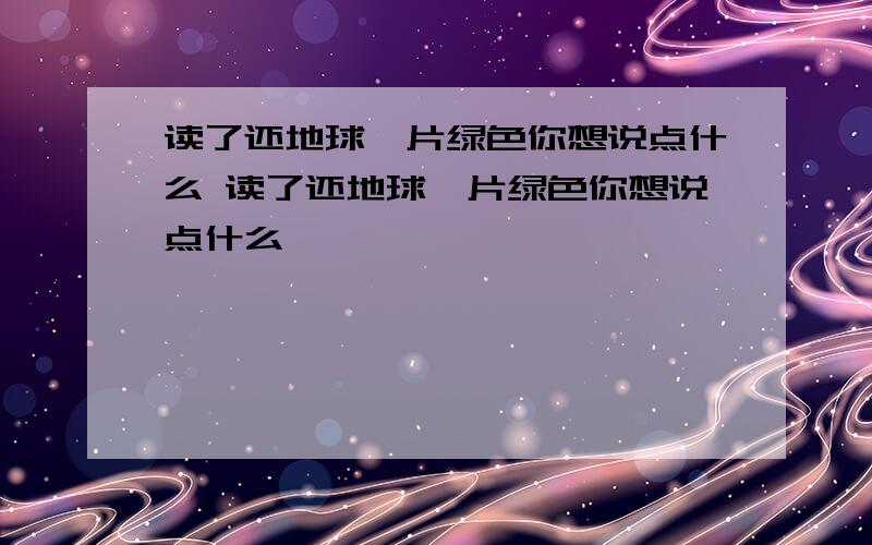 读了还地球一片绿色你想说点什么 读了还地球一片绿色你想说点什么