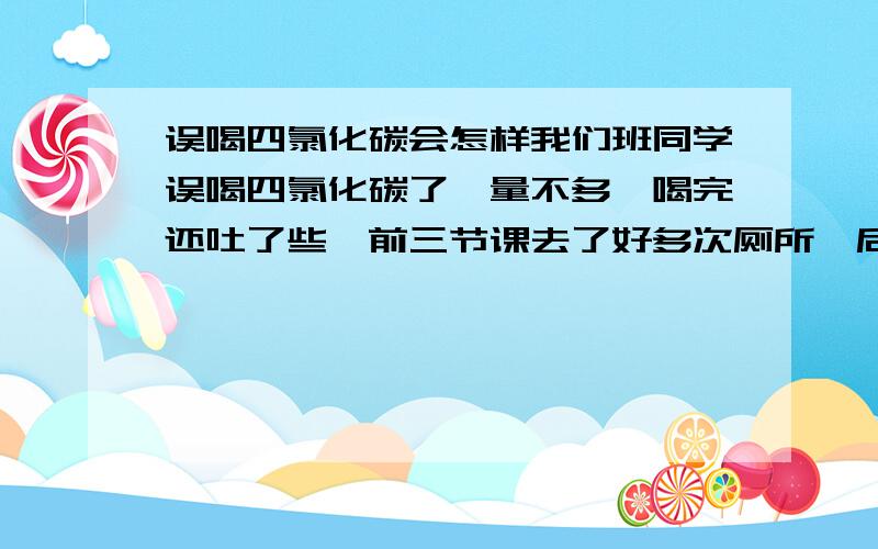 误喝四氯化碳会怎样我们班同学误喝四氯化碳了,量不多,喝完还吐了些,前三节课去了好多次厕所,后来去医院了,会出事么?