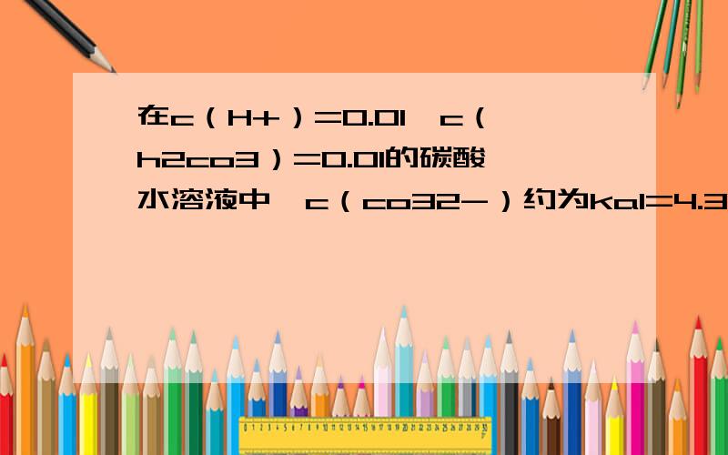 在c（H+）=0.01,c（h2co3）=0.01的碳酸水溶液中,c（co32-）约为ka1=4.3×10∧-7,ka2=5.6×10∧-11