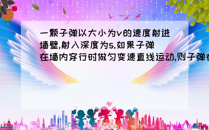 一颗子弹以大小为v的速度射进墙壁,射入深度为s.如果子弹在墙内穿行时做匀变速直线运动,则子弹在墙内运