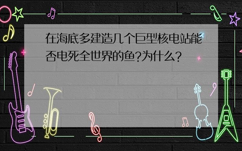 在海底多建造几个巨型核电站能否电死全世界的鱼?为什么?