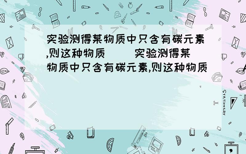 实验测得某物质中只含有碳元素,则这种物质（ ）实验测得某物质中只含有碳元素,则这种物质（ ） A、一定是金刚石或石墨中的一种B、一定是木炭或活性炭中的一种C、一定是碳元素的一种