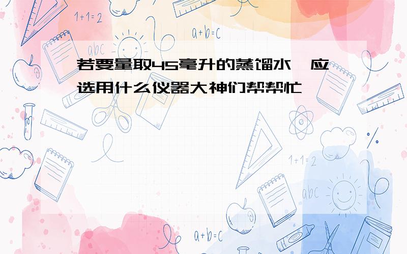 若要量取45毫升的蒸馏水,应选用什么仪器大神们帮帮忙