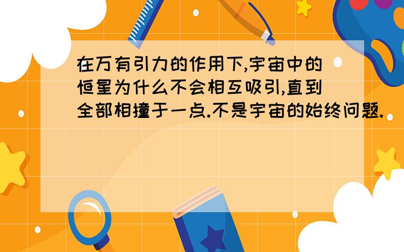 在万有引力的作用下,宇宙中的恒星为什么不会相互吸引,直到全部相撞于一点.不是宇宙的始终问题.