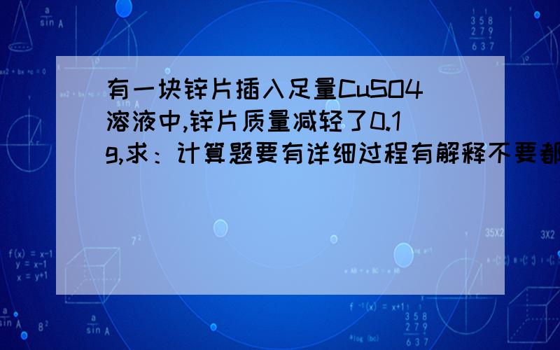 有一块锌片插入足量CuSO4溶液中,锌片质量减轻了0.1g,求：计算题要有详细过程有解释不要都是文字要有式（1）参加反应的Zn的物质的量（2）析出铜的量（3）生成ZnSO4的物质的量及质量（4）溶