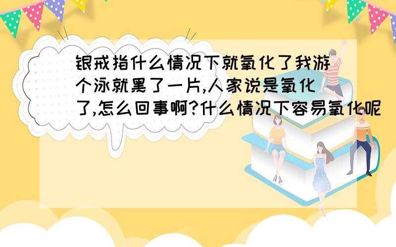 银戒指什么情况下就氧化了我游个泳就黑了一片,人家说是氧化了,怎么回事啊?什么情况下容易氧化呢