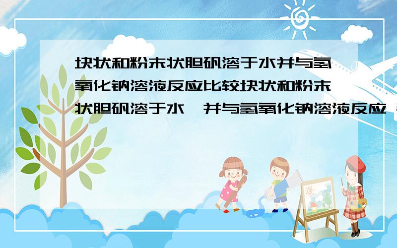 块状和粉末状胆矾溶于水并与氢氧化钠溶液反应比较块状和粉末状胆矾溶于水,并与氢氧化钠溶液反应 都生成同样的新物质 结论是： 1.都溶于水得到相同的（       ）溶液2.都生成同样的新物