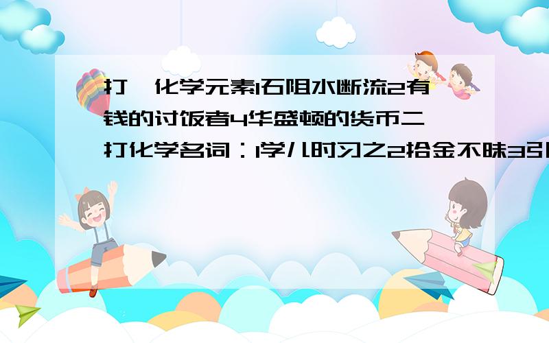 打一化学元素1石阻水断流2有钱的讨饭者4华盛顿的货币二,打化学名词：1学儿时习之2拾金不昧3引火然身