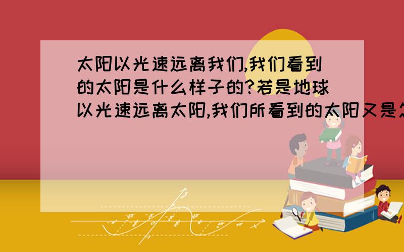 太阳以光速远离我们,我们看到的太阳是什么样子的?若是地球以光速远离太阳,我们所看到的太阳又是怎么样的?