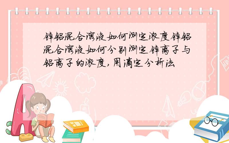 锌铝混合溶液如何测定浓度锌铝混合溶液如何分别测定锌离子与铝离子的浓度,用滴定分析法