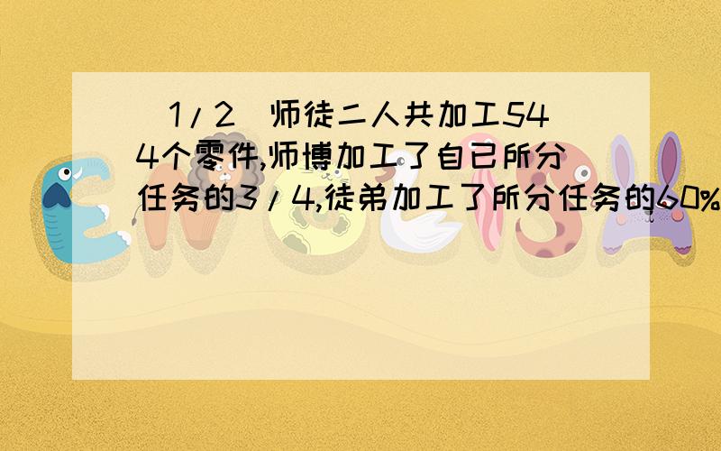 (1/2)师徒二人共加工544个零件,师博加工了自已所分任务的3/4,徒弟加工了所分任务的60%,两人剩下的任务...(1/2)师徒二人共加工544个零件,师博加工了自已所分任务的3/4,徒弟加工了所分任务的60%,