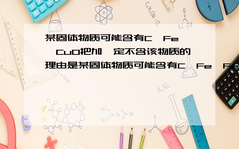 某固体物质可能含有C、Fe、、CuO把加一定不含该物质的理由是某固体物质可能含有C、Fe、Fe2O3、CuO中的一种或几种,取该固体在隔绝空气的条件下加强热,产生的气体能使澄清的石灰水变浑浊,