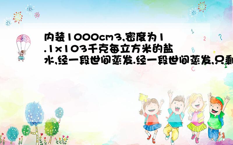 内装1000cm3,密度为1.1x103千克每立方米的盐水,经一段世间蒸发.经一段世间蒸发,只剩下500cm3的盐水,求原有盐水的质量.蒸发后剩余盐水的密度?