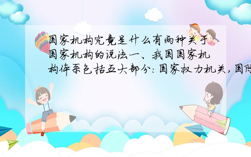 国家机构究竟是什么有两种关于国家机构的说法一、我国国家机构体系包括五大部分：国家权力机关,国际行政机关,国家审判机关,国家检察机关,国际军事机关.二、国家元首,立法机关,行政机