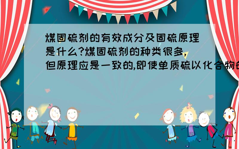 煤固硫剂的有效成分及固硫原理是什么?煤固硫剂的种类很多,但原理应是一致的,即使单质硫以化合物的形式固定,防止其生成二氧化硫,但我想知道其具体是如何反应,而把硫固定的