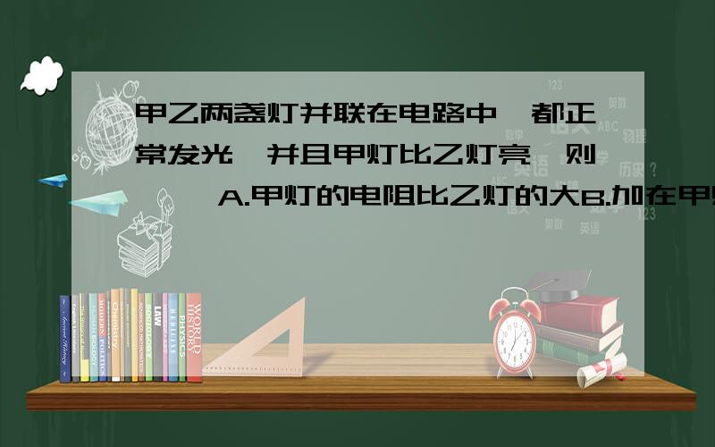 甲乙两盏灯并联在电路中,都正常发光,并且甲灯比乙灯亮,则【 】A.甲灯的电阻比乙灯的大B.加在甲灯两端的电压比乙灯大C.通过甲灯的电流强度比乙灯大D.相同时间内,甲等消耗的电能比乙灯消