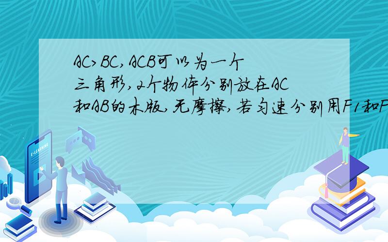 AC>BC,ACB可以为一个三角形,2个物体分别放在AC和AB的木版,无摩擦,若匀速分别用F1和F2两个力去推两个物体在AC,BC木板上,做的功率分别为:W1和W2,他们之间的大小关系是:A F1F2 W1=W2C F1W2D F1>F2 W1为什