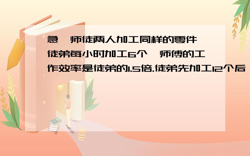 急,师徒两人加工同样的零件,徒弟每小时加工6个,师傅的工作效率是徒弟的1.5倍.徒弟先加工12个后,师傅才开始加工.师傅加工几小时后,两人加工的零件相等?