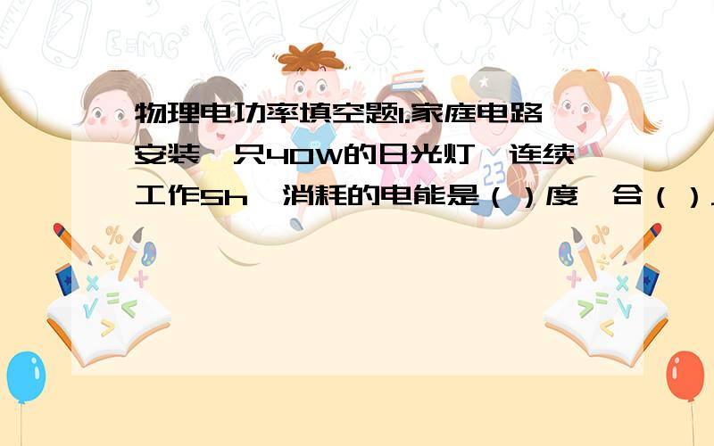 物理电功率填空题1.家庭电路安装一只40W的日光灯,连续工作5h,消耗的电能是（）度,合（）J,1度电可供该灯泡连续工作（）h.