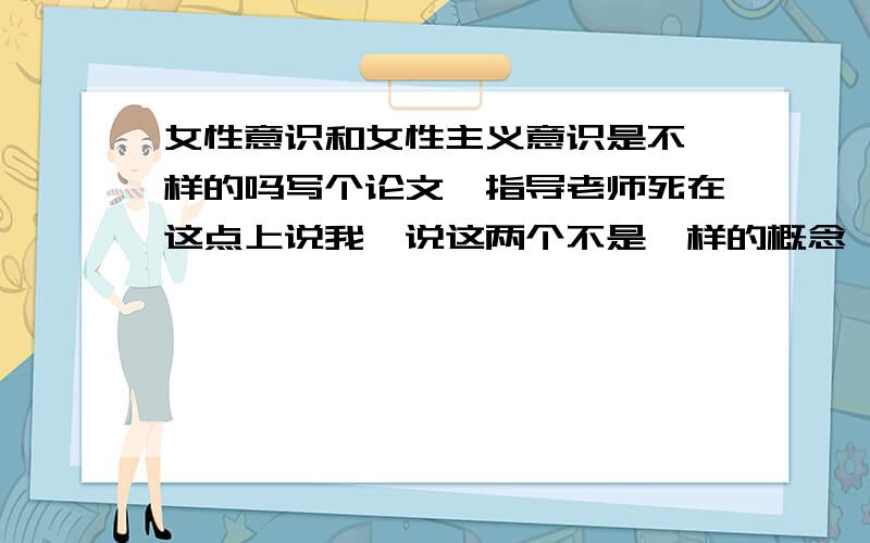 女性意识和女性主义意识是不一样的吗写个论文,指导老师死在这点上说我,说这两个不是一样的概念,又不告诉我怎么个不一样.擦!谁能给我解释一下!