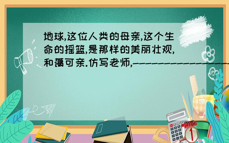 地球,这位人类的母亲,这个生命的摇篮,是那样的美丽壮观,和蔼可亲.仿写老师,-----------------,-----------------------,-----------,---------.快!急!快乐悬赏分就多