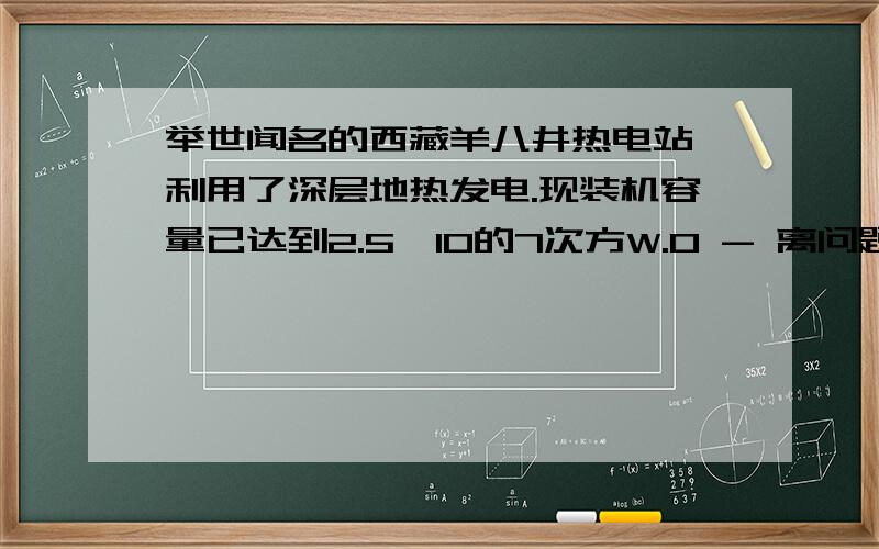 举世闻名的西藏羊八井热电站,利用了深层地热发电.现装机容量已达到2.5*10的7次方W.0 - 离问题结束还有 14 天 19 小时举世闻名的西藏羊八井热电站,利用了深层地热发电.现装机容量已达到2.5*10