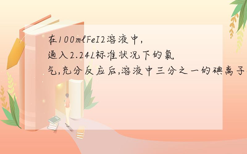 在100mlFeI2溶液中,通入2.24L标准状况下的氯气,充分反应后,溶液中三分之一的碘离子被氯气氧化成单质碘,求FeI2溶液的物质的量浓度