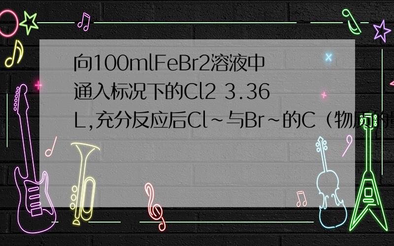 向100mlFeBr2溶液中通入标况下的Cl2 3.36L,充分反应后Cl~与Br~的C（物质的量浓度）相等,求原FeBr2的C