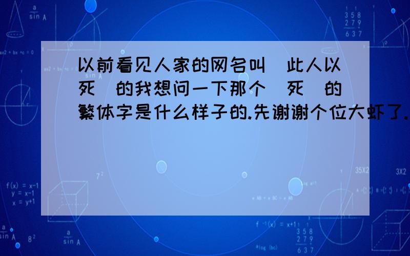 以前看见人家的网名叫(此人以死)的我想问一下那个(死)的繁体字是什么样子的.先谢谢个位大虾了.只要像死的繁体字都可以.