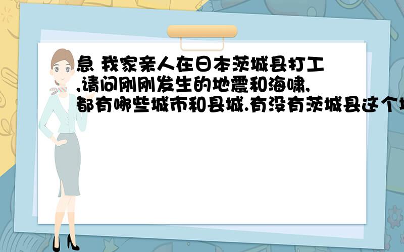 急 我家亲人在日本茨城县打工,请问刚刚发生的地震和海啸,都有哪些城市和县城.有没有茨城县这个地方 ,