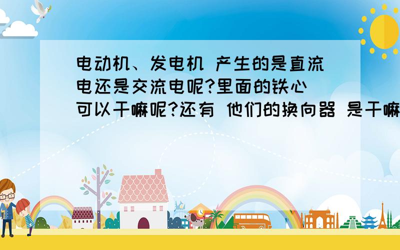 电动机、发电机 产生的是直流电还是交流电呢?里面的铁心 可以干嘛呢?还有 他们的换向器 是干嘛的呢?麻烦 可以再讲的详细点点么?