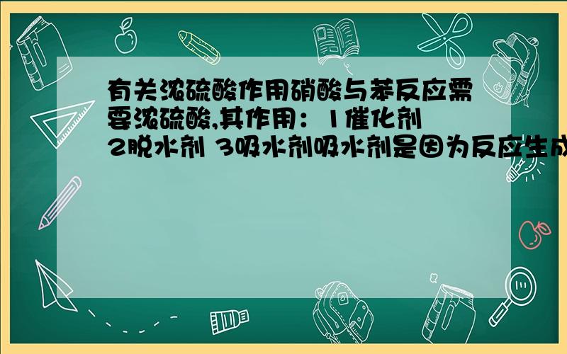 有关浓硫酸作用硝酸与苯反应需要浓硫酸,其作用：1催化剂 2脱水剂 3吸水剂吸水剂是因为反应生成水,起到促进反应的作用而反应乙醇脱水生成乙烯的反应中,我的老师只说了浓硫酸作催化和