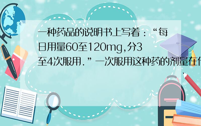 一种药品的说明书上写着：“每日用量60至120mg,分3至4次服用.”一次服用这种药的剂量在什么范围?