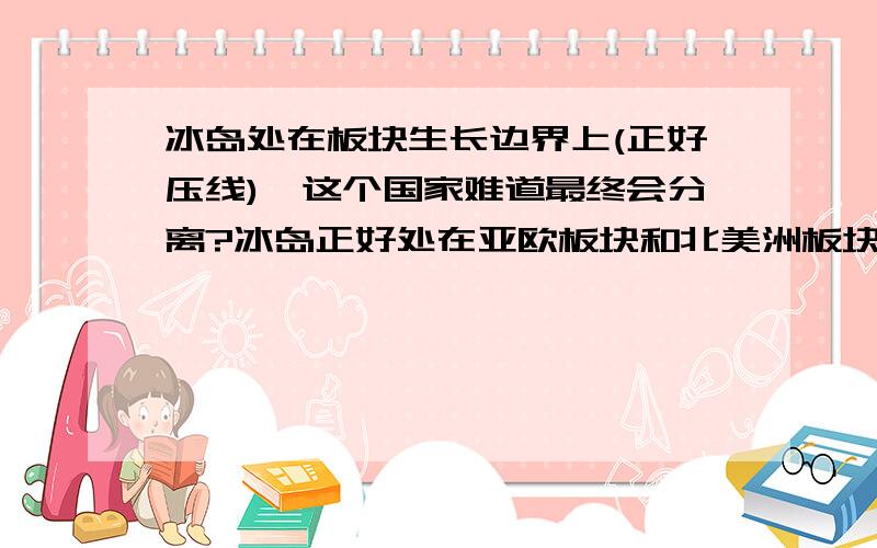 冰岛处在板块生长边界上(正好压线),这个国家难道最终会分离?冰岛正好处在亚欧板块和北美洲板块的交界线上（生长边界）,照理处在这种边界,应该之间越来越大,难道冰岛这个国家最后会分