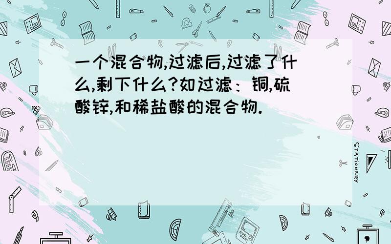 一个混合物,过滤后,过滤了什么,剩下什么?如过滤：铜,硫酸锌,和稀盐酸的混合物.